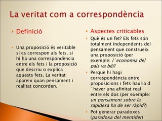 Definició  Una proposició és veritable si es correspon als fets, si hi ha una correspondència entre els fets i la proposició que descriu o explica aquests fets. La veritat apareix quan pensament i realitat concorden. Aspectes criticables Què és un fet? Els fets són totalment independents del pensament que construeix una proposició (per exemple:  l´economia del país va bé )? Perquè hi hagi correspondència entre proposicions i fets hauria d´haver una afinitat real entre els dos (per exemple:  un pensament sobre la rapidesa ha de ser ràpid? ) Pot generar paradoxes ( paradoxa del mentider ) 
