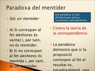 Sóc un mentider A) Si correspon al fet aleshores és veritat i, per tant, no és mentider. B) Si no correspon al fet aleshores és mentida i, per tant, és un mentider. Contra la teoria de la correspondència: La paradoxa demostra que si la proposició correspon al fet el resultat és, paradoxalment, una mentida. Una paradoxa és una afirmació que porta a conclusions contradictòries. 