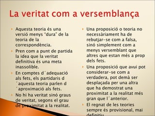 Aquesta teoria és una versió menys “dura” de la teoria de la correspondència. Pren com a punt de partida la idea que la veritat definitiva és una meta inassolible.  En comptes d´adequació als fets, els partidaris d´aquesta teoria parlen d´aproximació als fets. No hi ha veritat sinó graus de veritat, segons el grau de proximitat a la realitat. Una proposició o teoria no necessàriament ha de rebutjar-se com a falsa, sinó simplement com a menys versemblant que altres que estan més a prop dels fets. Una proposició que avui pot considerar-se com a verdadera, pot demà ser desplaçada per una altra que ha demostrat una proximitat a la realitat més gran que l´anterior. El regnat de les teories sempre és provisional, mai definitiu. 