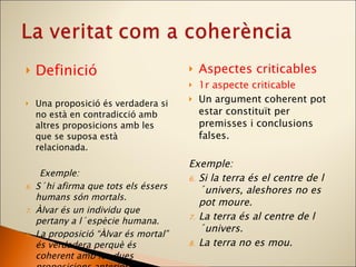 Definició Una proposició és verdadera si no està en contradicció amb altres proposicions amb les que se suposa està relacionada. Exemple:  S´hi afirma que tots els éssers humans són mortals. Àlvar és un individu que pertany a l´espècie humana. La proposició “Àlvar és mortal” és verdadera perquè és coherent amb les dues proposicions anteriors. Aspectes criticables 1r aspecte criticable Un argument coherent pot estar constituït per premisses i conclusions falses. Exemple:  Si la terra és el centre de l´univers, aleshores no es pot moure. La terra és al centre de l´univers. La terra no es mou. 