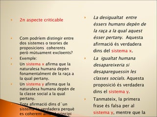 2n aspecte criticable Com podríem distingir entre dos sistemes o teories de proposicions  coherents però mútuament excloents? Exemple: Un  sistema x  afirma que la naturalesa humana depèn fonamentalment de la raça a la qual pertany. Un  sistema y  afirma que la naturalesa humana depèn de la classe social a la qual pertany. Tota afirmació dins d´un sistema és verdadera perquè es coherent amb el principi del qual deriva. La desigualtat  entre éssers humans depèn de la raça a la qual aquest ésser pertany.  Aquesta afirmació és verdadera dins del  sistema x . La  igualtat humana desapareixeria si desapareguessin les classes socials.  Aquesta proposició és verdadera dins el  sistema y . Tanmateix, la primera frase és falsa per al  sistema y , mentre que la segona ho és per al  sistema x .  Però, quin dels dos sistemes és verdader? 