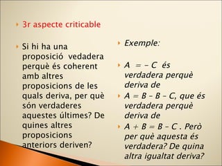 3r aspecte criticable Si hi ha una proposició  vedadera perquè és coherent amb altres proposicions de les quals deriva, per què són verdaderes aquestes últimes? De quines altres proposicions anteriors deriven? Exemple: A  = - C  és verdadera perquè deriva de A = B – B – C, que és verdadera perquè deriva de A + B = B – C . Però per què aquesta és verdadera? De quina altra igualtat deriva? 