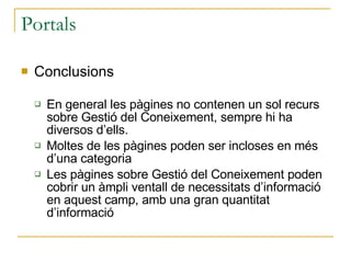 Portals Conclusions En general les pàgines no contenen un sol recurs sobre Gestió del Coneixement, sempre hi ha diversos d’ells. Moltes de les pàgines poden ser incloses en més d’una categoria Les pàgines sobre Gestió del Coneixement poden cobrir un àmpli ventall de necessitats d’informació en aquest camp, amb una gran quantitat d’informació 