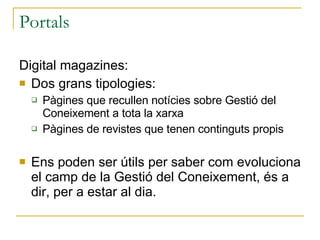 Portals Digital magazines: Dos grans tipologies: Pàgines que recullen notícies sobre Gestió del Coneixement a tota la xarxa Pàgines de revistes que tenen continguts propis Ens poden ser útils per saber com evoluciona el camp de la Gestió del Coneixement, és a dir, per a estar al dia. 