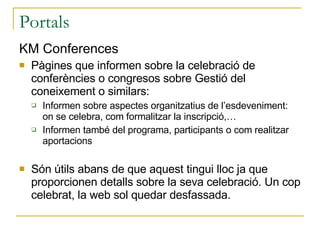 Portals KM Conferences Pàgines que informen sobre la celebració de conferències o congresos sobre Gestió del coneixement o similars: Informen sobre aspectes organitzatius de l’esdeveniment: on se celebra, com formalitzar la inscripció,… Informen també del programa, participants o com realitzar aportacions Són útils abans de que aquest tingui lloc ja que proporcionen detalls sobre la seva celebració. Un cop celebrat, la web sol quedar desfassada. 