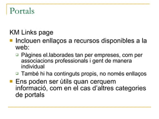 Portals KM Links page Inclouen enllaços a recursos disponibles a la web: Pàgines el.laborades tan per empreses, com per associacions professionals i gent de manera individual També hi ha continguts propis, no només enllaços Ens poden ser ùtils quan cerquem informació, com en el cas d’altres categories de portals 