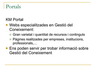 Portals KM Portal Webs especialitzades en Gestió del Coneixement: Gran varietat i quantitat de recursos i continguts Pàgines realitzades per empreses, institucions, professionals,… Ens poden servir per trobar informació sobre Gestió del Coneixement 