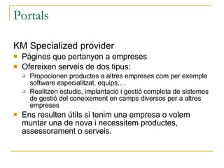 Portals KM Specialized provider Pàgines que pertanyen a empreses Ofereixen serveis de dos tipus: Propocionen productes a altres empreses com per exemple software especialitzat, equips,… Realitzen estudis, implantació i gestió completa de sistemes de gestió del coneixement en camps diversos per a altres empreses Ens resulten útils si tenim una empresa o volem muntar una de nova i necessitem productes, assessorament o serveis. 