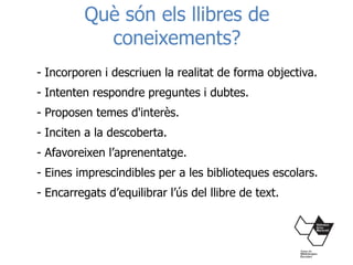 Què són els llibres de
coneixements?
- Incorporen i descriuen la realitat de forma objectiva.
- Intenten respondre preguntes i dubtes.
- Proposen temes d'interès.
- Inciten a la descoberta.
- Afavoreixen l’aprenentatge.
- Eines imprescindibles per a les biblioteques escolars.
- Encarregats d’equilibrar l’ús del llibre de text.
 