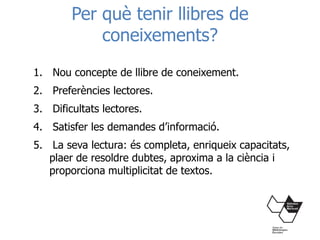 Per què tenir llibres de
coneixements?
1. Nou concepte de llibre de coneixement.
2. Preferències lectores.
3. Dificultats lectores.
4. Satisfer les demandes d’informació.
5. La seva lectura: és completa, enriqueix capacitats,
plaer de resoldre dubtes, aproxima a la ciència i
proporciona multiplicitat de textos.
 