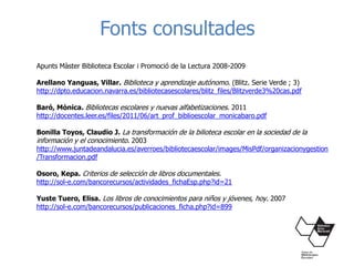 Fonts consultades
Apunts Màster Biblioteca Escolar i Promoció de la Lectura 2008-2009
Arellano Yanguas, Villar. Biblioteca y aprendizaje autónomo. (Blitz. Serie Verde ; 3)
http://dpto.educacion.navarra.es/bibliotecasescolares/blitz_files/Blitzverde3%20cas.pdf
Baró, Mònica. Bibliotecas escolares y nuevas alfabetizaciones. 2011
http://docentes.leer.es/files/2011/06/art_prof_biblioescolar_monicabaro.pdf
Bonilla Toyos, Claudio J. La transformación de la bilioteca escolar en la sociedad de la
información y el conocimiento. 2003
http://www.juntadeandalucia.es/averroes/bibliotecaescolar/images/MisPdf/organizacionygestion
/Transformacion.pdf
Osoro, Kepa. Criterios de selección de libros documentales.
http://sol-e.com/bancorecursos/actividades_fichaEsp.php?id=21
Yuste Tuero, Elisa. Los libros de conocimientos para niños y jóvenes, hoy. 2007
http://sol-e.com/bancorecursos/publicaciones_ficha.php?id=899
 