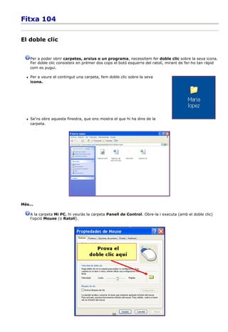 Fitxa 104


El doble clic


      Per a poder obrir carpetes, arxius o un programa, necessitem fer doble clic sobre la seva icona.
      Fer doble clic consisteix en prémer dos cops el botó esquerre del ratolí, mirant de fer-ho tan ràpid
      com es pugui.

     Per a veure el contingut una carpeta, fem doble clic sobre la seva
      icona.




     Se'ns obre aquesta finestra, que ens mostra el que hi ha dins de la
      carpeta.




Més...

      A la carpeta Mi PC, hi veuràs la carpeta Panell de Control. Obre-la i executa (amb el doble clic)
      l'opció Mouse (o Ratolí).




                                                  10
 