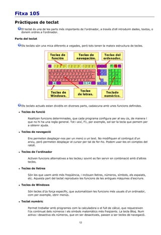 Fitxa 105
Pràctiques de teclat
      El teclat és una de les parts més importants de l'ordinador, a través d'ell introduïm dades, textos, o
      donem ordres a l'ordinador.

Parts del teclat

      Els teclats són una mica diferents a vegades, però tots tenen la mateix estructura de tecles.




      Els teclats actuals estan dividits en diverses parts, cadascuna amb unes funcions definides.

     Tecles de funció

           Realitzen funcions determinades, que cada programa configura per al seu ús, de manera í
           que no hi ha una regla general. Tot i així, F1, per exemple, sol ser la tecla que pemem per
           a obtenir ajuda.

     Tecles de navegació

           Ens permeten desplaçar-nos per un menú o un text. No modifiquen el contingut d'un
           arxiu, però permeten desplaçar el cursor per tal de fer-ho. Podem usar-les en comptes del
           ratolí.

     Tecles de l'ordinador

           Activen funcions alternatives a les tecles,i sovint es fan servir en combinació amb d'altres
           tecles.

     Tecles de lletres

           Són les que usem amb més freqüència, i inclouen lletres, números, símbols, els espaiats,
           etc. Aquesta part del teclat reprodueix les funcions de les antigues màquines d'escriure.

     Tecles de Windows

           Són tecles d'ús força específic, que automatitzen les funcions més usuals d'un ordinador,
           com per exemple, obrir menús.

     Teclat numèric

           Permet treballar amb programes com la calculadora o el full de càlcul, que requereixen
           l'ús continuat dels números i els símbols matemàtics més freqüents. La tecla Bloq. Num
           activa i desactiva els números, que en ser desactivats, passen a ser tecles de navegació.

                                                  12
 