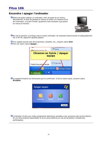 Fitxa 106
Encendre i apagar l'ordinador
  Abans de poder utilitzar un ordinador, hem de posar-lo en marxa.
  Normalment, el botó de posada en marxa es troba a la mateixa torre
  de l'ordinador, a la part frontal. Igualment serà necessari que posem
  en marxa el monitor.




  Per tal de garantir una llarga vida al nostre ordinador, és important desconnectar-lo adequadament.
  Per a fer-ho, seguirem aquests passos:

  Una vegada tancats tots els programes, carpetes, etc., cliquem sobre Inici.
  Fem clic sobre l'opció Apagar...




  La següent finestra ens demanarà que ho confirmem. Si és la nostra opció, clicarem sobre
  Acceptar.




  L'ordinador té dins seu molts components electrònics sensibles a les variacions del corrent elèctric.
  És una bona pràctica desendollar-lo de la xarxa elèctrica en cas de tempesta o d'absències
  perllongades.




                                              14
 