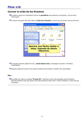 Fitxa 110
Canviar la mida de les finestres
    En alguns casos ens interessarà canviar la grandària que presenta una finestra, i fer-la més o
    menys gran .

    Si situem el punter del ratolí sobre el límit de la finestra, veurem que el punter canvia de forma.




    En aquest moment podem fer clic i, sense deixar anar, arrossegar el punter: la finestra
    s'eixamplarà.

    Aquesta operació es pot fer als quatre costats d'una finestra i també a les cantonades.



Més...

    Fes doble clic sobre la carpeta “El meu PC” i practica el canvi de grandària de les finestres.
    Recorda també el que has après a les fitxes anteriors sobre obrir i tancar finestres i moure-les per
    l'escriptori.




                                                18
 