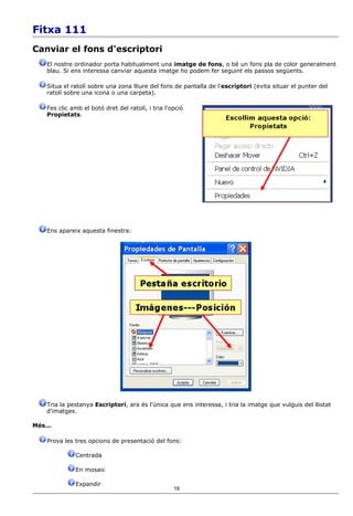 Fitxa 111
Canviar el fons d'escriptori
    El nostre ordinador porta habitualment una imatge de fons, o bé un fons pla de color generalment
    blau. Si ens interessa canviar aquesta imatge ho podem fer seguint els passos següents.

    Situa el ratolí sobre una zona lliure del fons de pantalla de l'escriptori (evita situar el punter del
    ratolí sobre una icona o una carpeta).

    Fes clic amb el botó dret del ratolí, i tria l'opció
    Propietats.




    Ens apareix aquesta finestra:




    Tria la pestanya Escriptori, ara és l'única que ens interessa, i tria la imatge que vulguis del llistat
    d'imatges.

Més...

    Prova les tres opcions de presentació del fons:

              Centrada

              En mosaic

              Expandir
                                                    19
 