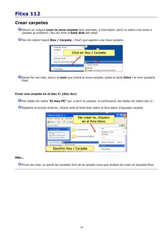 Fitxa 112
Crear carpetes
    Situa't on vulguis crear la nova carpeta (per exemple, a l'escriptori, però no sobre una icona o
    carpeta ja existent) i fes clic amb el botó dret del ratolí.

    Fes clic sobre l'opció Nou / Carpeta, i fixa't que apareix una nova carpeta.




    Sense fer res més, escriu el nom que tindrà la nova carpeta, polsa la tecla Intro i el nom quedarà
    fixat.



Crear una carpeta en el disc C: (disc dur)

    Fes doble clic sobre “El meu PC” per a obrir la carpeta. A continuació, fes doble clic sobre disc C:.

    Repeteix el procés anterior, clicant amb el botó dret sobre el fons blanc d'aquesta carpeta.




Més...

    Prova de crear un parell de carpetes dins de la carpeta nova que acabes de crear en aquesta fitxa.




                                                21
 