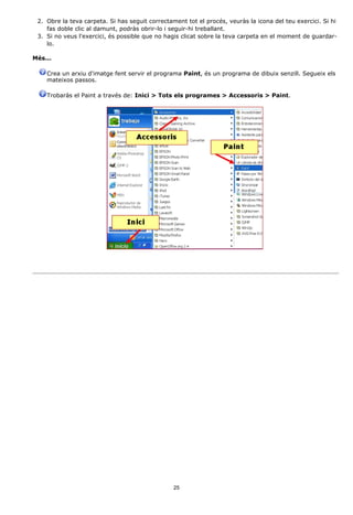 2. Obre la teva carpeta. Si has seguit correctament tot el procés, veuràs la icona del teu exercici. Si hi
    fas doble clic al damunt, podràs obrir-lo i seguir-hi treballant.
 3. Si no veus l'exercici, és possible que no hagis clicat sobre la teva carpeta en el moment de guardar-
    lo.

Més...

    Crea un arxiu d'imatge fent servir el programa Paint, és un programa de dibuix senzill. Segueix els
    mateixos passos.

    Trobaràs el Paint a través de: Inici > Tots els programes > Accessoris > Paint.




                                                 25
 