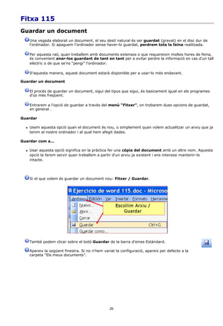 Fitxa 115
Guardar un document
      Una vegada elaborat un document, el seu destí natural és ser guardat (gravat) en el disc dur de
      l'ordinador. Si apaguem l'ordinador sense haver-lo guardat, perdrem tota la feina realitzada.

      Per aquesta raó, quan treballem amb documents extensos o que requereixin moltes hores de feina,
      és convenient anar-los guardant de tant en tant per a evitar perdre la informació en cas d'un tall
      elèctric o de que se'ns “pengi” l'ordinador.

      D'aquesta manera, aquest document estarà disponible per a usar-lo més endavant.

Guardar un document

      El procés de guardar un document, sigui del tipus que sigui, és basicament igual en els programes
      d'ús més freqüent.

      Entrarem a l'opció de guardar a través del menú “Fitxer”, on trobarem dues opcions de guardat,
      en general .

Guardar

     Usem aquesta opció quan el document és nou, o simplement quan volem actualitzar un arxiu que ja
      tenim al nostre ordinador i al qual hem afegit dades.

Guardar com a...

     Usar aquesta opció significa en la pràctica fer una còpia del document amb un altre nom. Aquesta
      opció la farem servir quan treballem a partir d'un arxiu ja existent i ens interessi mantenir-lo
      intacte.




      Si el que volem és guardar un document nou: Fitxer / Guardar.




      També podem clicar sobre el botó Guardar de la barra d'eines Estàndard.

      Apareix la següent finestra. Si no n'hem variat la configuració, apareix per defecte a la
      carpeta “Els meus documents”.




                                                  26
 