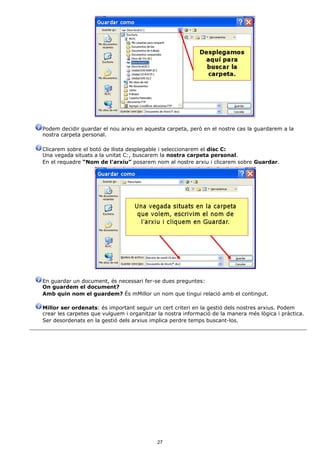 Podem decidir guardar el nou arxiu en aquesta carpeta, però en el nostre cas la guardarem a la
nostra carpeta personal.

Clicarem sobre el botó de llista desplegable i seleccionarem el disc C:
Una vegada situats a la unitat C:, buscarem la nostra carpeta personal.
En el requadre “Nom de l'arxiu” posarem nom al nostre arxiu i clicarem sobre Guardar.




En guardar un document, és necessari fer-se dues preguntes:
On guardem el document?
Amb quin nom el guardem? És mMillor un nom que tingui relació amb el contingut.

Millor ser ordenats: és important seguir un cert criteri en la gestió dels nostres arxius. Podem
crear les carpetes que vulguem i organitzar la nostra informació de la manera més lògica i pràctica.
Ser desordenats en la gestió dels arxius implica perdre temps buscant-los.




                                           27
 