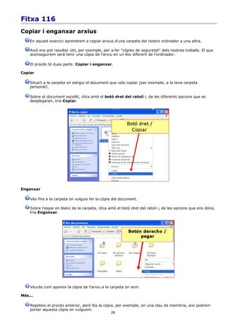 Fitxa 116
Copiar i enganxar arxius
    En aquest exercici aprendrem a copiar arxius d'una carpeta del nostre ordinador a una altra.

    Això ens pot resultar útil, per exemple, per a fer "còpies de seguretat" dels nostres treballs. El que
    aconseguirem serà tenir una còpia de l'arxiu en un lloc diferent de l'ordinador.

    El procés té dues parts: Copiar i enganxar.

Copiar

    Situa't a la carpeta on estigui el document que vols copiar (per exemple, a la teva carpeta
    personal).

    Sobre el document escollit, clica amb el botó dret del ratolí i, de les diferents opcions que es
    desplegaran, tria Copiar.




Enganxar

    Vés fins a la carpeta on vulguis fer la còpia del document.

    Sobre l'espai en blanc de la carpeta, clica amb el botó dret del ratolí i, de les opcions que ens dóna,
    tria Enganxar.




    Veuràs com apareix la còpia de l'arxiu a la carpeta on som.

Més...

    Repeteix el procés anterior, però fes la còpia, per exemple, en una clau de memòria, així podrem
    portar aquesta còpia on vulguem.
                                                 28
 
