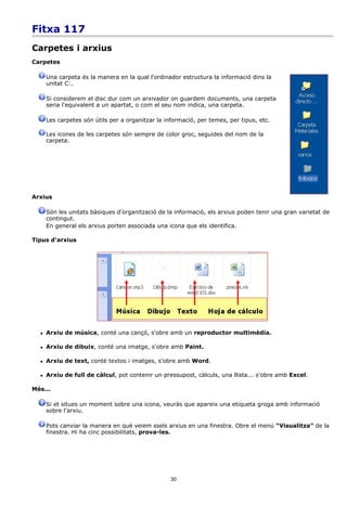 Fitxa 117
Carpetes i arxius
Carpetes

      Una carpeta és la manera en la qual l'ordinador estructura la informació dins la
      unitat C:.

      Si considerem el disc dur com un arxivador on guardem documents, una carpeta
      seria l'equivalent a un apartat, o com el seu nom indica, una carpeta.

      Les carpetes són útils per a organitzar la informació, per temes, per tipus, etc.

      Les icones de les carpetes són sempre de color groc, seguides del nom de la
      carpeta.




Arxius

      Són les unitats bàsiques d'organització de la informació, els arxius poden tenir una gran varietat de
      contingut.
      En general els arxius porten associada una icona que els identifica.

Tipus d'arxius




     Arxiu de música, conté una cançó, s'obre amb un reproductor multimèdia.

     Arxiu de dibuix, conté una imatge, s'obre amb Paint.

     Arxiu de text, conté textos i imatges, s'obre amb Word.

     Arxiu de full de càlcul, pot contenir un pressupost, càlculs, una llista... s'obre amb Excel.

Més...

      Si et situes un moment sobre una icona, veuràs que apareix una etiqueta groga amb informació
      sobre l'arxiu.

      Pots canviar la manera en què veiem ssels arxius en una finestra. Obre el menú “Visualitza” de la
      finestra. Hi ha cinc possibilitats, prova-les.




                                                   30
 