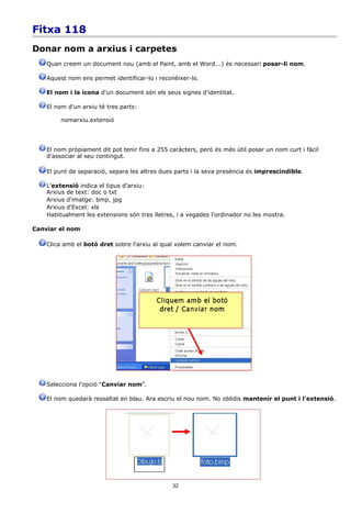 Fitxa 118
Donar nom a arxius i carpetes
    Quan creem un document nou (amb el Paint, amb el Word...) és necessari posar-li nom.

    Aquest nom ens permet identificar-lo i reconèixer-lo.

    El nom i la icona d'un document són els seus signes d'identitat.

    El nom d'un arxiu té tres parts:

         nomarxiu.extensió




    El nom pròpiament dit pot tenir fins a 255 caràcters, però és més útil posar un nom curt i fàcil
    d'associar al seu contingut.

    El punt de separació, separa les altres dues parts i la seva presència és imprescindible.

    L'extensió indica el tipus d'arxiu:
    Arxius de text: doc o txt
    Arxius d'imatge: bmp, jpg
    Arxius d'Excel: xls
    Habitualment les extensions són tres lletres, i a vegades l'ordinador no les mostra.

Canviar el nom

    Clica amb el botó dret sobre l'arxiu al qual volem canviar el nom.




    Selecciona l'opció “Canviar nom”.

    El nom quedarà ressaltat en blau. Ara escriu el nou nom. No oblidis mantenir el punt i l'extensió.




                                                32
 