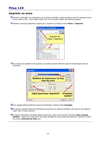 Fitxa 119
Imprimir un arxiu
  Si tenim instal·lada una impressora en el nostre ordinador, sempre podrem imprimir qualsevol arxiu
  (carta, dibuix, foto...) que hàgim creat. Per a fer-ho solem seguir els mateixos passos:

  Gairebé a tots els programes, l'opció per a imprimir es troba al menú Fitxer / Imprimir .




  Ens sortirà una pantalla com aquesta, on podrem escollir diferents opcions relacionades amb la
  impressió:




  Una vegada seleccionades les opcions d'impressió, cliquem sobre Acceptar.

  En general, gairebé totes les impressores funcionen de manera semblant, però pot ser que alguna
  tingui més o menys opcions.

  La nostra impressora necessita poques atencions, però convé imprimir de forma més o menys
  assídua, i seguir en la mesura en que sigui possible les instruccions del fabricant, sobretot a l'hora
  de canviar cartutxos de tinta, etc.




                                              34
 