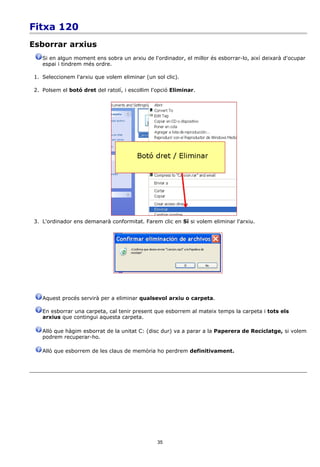 Fitxa 120
Esborrar arxius
    Si en algun moment ens sobra un arxiu de l'ordinador, el millor és esborrar-lo, així deixarà d'ocupar
    espai i tindrem més ordre.

 1. Seleccionem l'arxiu que volem eliminar (un sol clic).

 2. Polsem el botó dret del ratolí, i escollim l'opció Eliminar.




 3. L'ordinador ens demanarà conformitat. Farem clic en Sí si volem eliminar l'arxiu.




    Aquest procés servirà per a eliminar qualsevol arxiu o carpeta.

    En esborrar una carpeta, cal tenir present que esborrem al mateix temps la carpeta i tots els
    arxius que contingui aquesta carpeta.

    Allò que hàgim esborrat de la unitat C: (disc dur) va a parar a la Paperera de Reciclatge, si volem
    podrem recuperar-ho.

    Allò que esborrem de les claus de memòria ho perdrem definitivament.




                                                 35
 