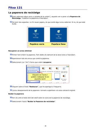 Fitxa 121
La paperera de reciclatge
    Quan esborrem algun arxiu o carpeta de la unitat C, aquests van a parar a la Paperera de
    Reciclatge. Trobarem la paperera a l'escriptori:

    Pot tenir dos aspectes: si s'hi veuen papers, és que conté algun arxiu esborrat. Si no, és que està
    buida.




Recuperar un arxiu eliminat

    Primer hem d'obrir la paperera. Fem doble clic damunt de la seva icona a l'escriptori.

    Apareixeran tots els arxius que conté la paperera.

    Seleccionem (un "clic") l'arxiu que volem recuperar.




    Cliquem sobre el botó “Restaurar”, que ha aparegut a l'esquerra.

    L'arxiu desapareixerà de la paperera i tornarà a aparèixer a la seva ubicació original.

Buidar la paperera

    fem clic amb el botó dret del ratolí sobre la icona de la paperera de reciclatge.

    Seleccionem l'opció “Buidar la Paperera de reciclatge”.




                                                 36
 