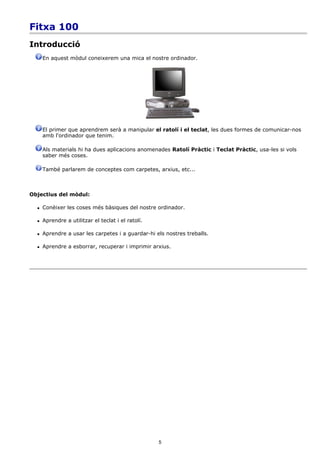 Fitxa 100
Introducció
      En aquest mòdul coneixerem una mica el nostre ordinador.




      El primer que aprendrem serà a manipular el ratolí i el teclat, les dues formes de comunicar-nos
      amb l'ordinador que tenim.

      Als materials hi ha dues aplicacions anomenades Ratolí Pràctic i Teclat Pràctic, usa-les si vols
      saber més coses.

      També parlarem de conceptes com carpetes, arxius, etc...



Objectius del mòdul:

     Conèixer les coses més bàsiques del nostre ordinador.

     Aprendre a utilitzar el teclat i el ratolí.

     Aprendre a usar les carpetes i a guardar-hi els nostres treballs.

     Aprendre a esborrar, recuperar i imprimir arxius.




                                                    5
 