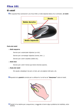 Fitxa 101
El ratolí
      En aquesta fitxa coneixerem una mica millor un dels objectes bàsics d'un ordinador, el ratolí.




Parts del ratolí

     Botó esquerre

          Serveix per a assenyalar objectes (un clic).

          Serveix per a arrossegar objectes (icones, text...).

          Serveix per a obrir carpetes (doble clic).

     Botó dret

          Serveix per a obrir menús que tenen diverses opcions.

     Roda del ratolí

          Ens ajuda a desplaçar-nos per un text, per una pàgina molt gran, etc.




      Aquesta és la posició correcta per a utilitzar-lo: la mà ha de "descansar" sobre el ratolí.




      També hi ha ratolins per a esquerrans, o especials si tenim algun problema de mobilitat, entre
                                                  6
      d'altres.
 