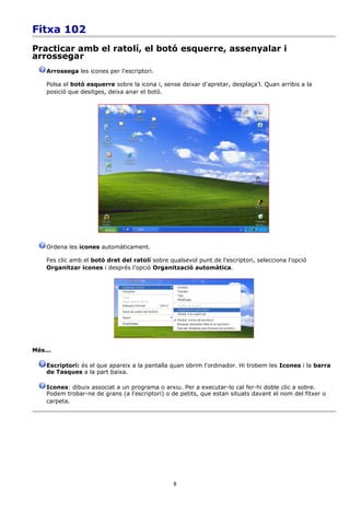 Fitxa 102
Practicar amb el ratolí, el botó esquerre, assenyalar i
arrossegar
    Arrossega les icones per l'escriptori.

    Polsa el botó esquerre sobre la icona i, sense deixar d'apretar, desplaça'l. Quan arribis a la
    posició que desitges, deixa anar el botó.




    Ordena les icones automàticament.

    Fes clic amb el botó dret del ratolí sobre qualsevol punt de l'escriptori, selecciona l'opció
    Organitzar icones i després l'opció Organització automàtica.




Més...

    Escriptori: és el que apareix a la pantalla quan obrim l'ordinador. Hi trobem les Icones i la barra
    de Tasques a la part baixa.

    Icones: dibuix associat a un programa o arxiu. Per a executar-lo cal fer-hi doble clic a sobre.
    Podem trobar-ne de grans (a l'escriptori) o de petits, que estan situats davant el nom del fitxer o
    carpeta.




                                                 8
 