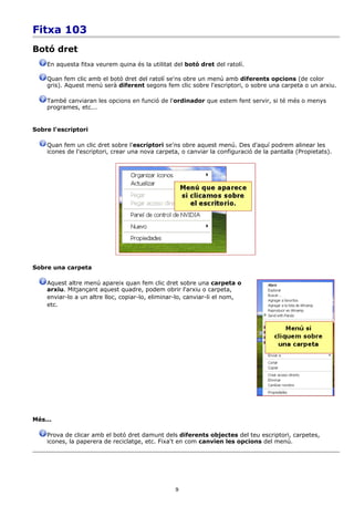 Fitxa 103
Botó dret
    En aquesta fitxa veurem quina és la utilitat del botó dret del ratolí.

    Quan fem clic amb el botó dret del ratolí se'ns obre un menú amb diferents opcions (de color
    gris). Aquest menú serà diferent segons fem clic sobre l'escriptori, o sobre una carpeta o un arxiu.

    També canviaran les opcions en funció de l'ordinador que estem fent servir, si té més o menys
    programes, etc...


Sobre l'escriptori

    Quan fem un clic dret sobre l'escriptori se'ns obre aquest menú. Des d'aquí podrem alinear les
    icones de l'escriptori, crear una nova carpeta, o canviar la configuració de la pantalla (Propietats).




Sobre una carpeta

    Aquest altre menú apareix quan fem clic dret sobre una carpeta o
    arxiu. Mitjançant aquest quadre, podem obrir l'arxiu o carpeta,
    enviar-lo a un altre lloc, copiar-lo, eliminar-lo, canviar-li el nom,
    etc.




Més...

    Prova de clicar amb el botó dret damunt dels diferents objectes del teu escriptori, carpetes,
    icones, la paperera de reciclatge, etc. Fixa't en com canvien les opcions del menú.




                                                  9
 