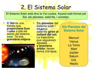 2. El Sistema Solar
  El Sistema Solar està dins la Vía Lactea. Aquest està format pel
              Sol, els planetes, satel·lits, i cometes.

• El Sol és una        • Els planetes del
  estrela que            sistema solar i       Els Planetes del
  proporciona llum       els seus
  i calor a tots els     satel·lits giren al    Sistema Solar
  astres del sistema     voltant del sol.
  solar. Té una          La trajectòria            Mercuri
  grandària mitjana      que segueixen
                         aquests                    Venus
                         s’anomena                 La Terra
                         òrbita i tenen              Mart
                         forma d’el·lipse.          Júpiter
                                                    Saturn
                                                     Urà
                                                    Neptú
 