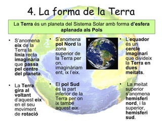 4. La forma de la Terra
  La Terra és un planeta del Sistema Solar amb forma d’esfera
                       aplanada als Pols

• S’anomena      • S’anomena                   • L’equador
  eix de la        pol Nord la                   és un
  Terra la         zona                          cercle
  línia recta      superior de                   imaginari
  imaginària       la Terra per                  que divideix
  que passa        on,                           la Terra en
  pel centre       imaginàriam                   dues
  del planeta.     ent, ix l’eix.                meitats.

• La Terra       • El pol Sud                  •    La meitat
  gira al          és la part                      superior
  voltant          inferior de la                  s’anomena
  d’aquest eix     Terra per on                    hemisferi
  en el seu        ix també                        nord, i la
  moviment         aquest eix.                     superior,
  de rotació                                       hemisferi
                                                   sud.
 