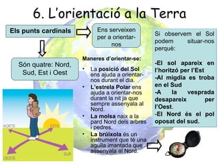 6. L’orientació a la Terra
Els punts cardinals         Ens serveixen
                                                  Si observem el Sol
                            per a orientar-
                                                  podem     situar-nos
                                 nos
                                                  perquè:
                      Maneres d’orientar-se:
  Són quatre: Nord,                               -El sol apareix en
                      •   La posició del Sol      l’horitzó per l’Est
   Sud, Est i Oest        ens ajuda a orientar-
                          nos durant el dia.      -Al migdia es troba
                      •   L’estrela Polar ens     en el Sud
                          ajuda a orientar-nos    -A     la   vesprada
                          durant la nit ja que    desapareix          per
                          sempre assenyala al
                          Nord.                   l’Oest.
                      •   La molsa naix a la      -El Nord és el pol
                          pard Nord dels arbres   oposat del sud.
                          i pedres.
                      •   La brúixola és un
                          instrument que té una
                          agulla imantada que
                          assenyala al Nord.
 