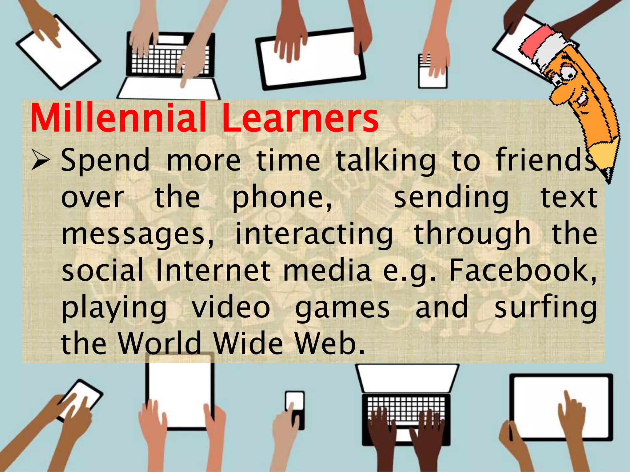 12
Millennial Learners
 Spend more time talking to friends
over the phone, sending text
messages, interacting through the
social Internet media e.g. Facebook,
playing video games and surfing
the World Wide Web.
 