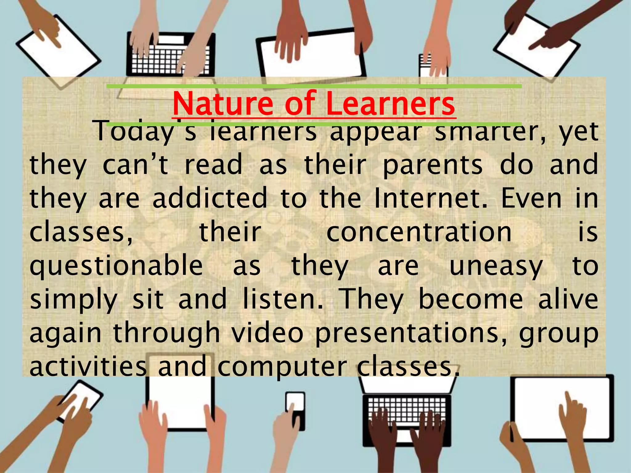 8
Today’s learners appear smarter, yet
they can’t read as their parents do and
they are addicted to the Internet. Even in
classes, their concentration is
questionable as they are uneasy to
simply sit and listen. They become alive
again through video presentations, group
activities and computer classes.
Nature of Learners
 