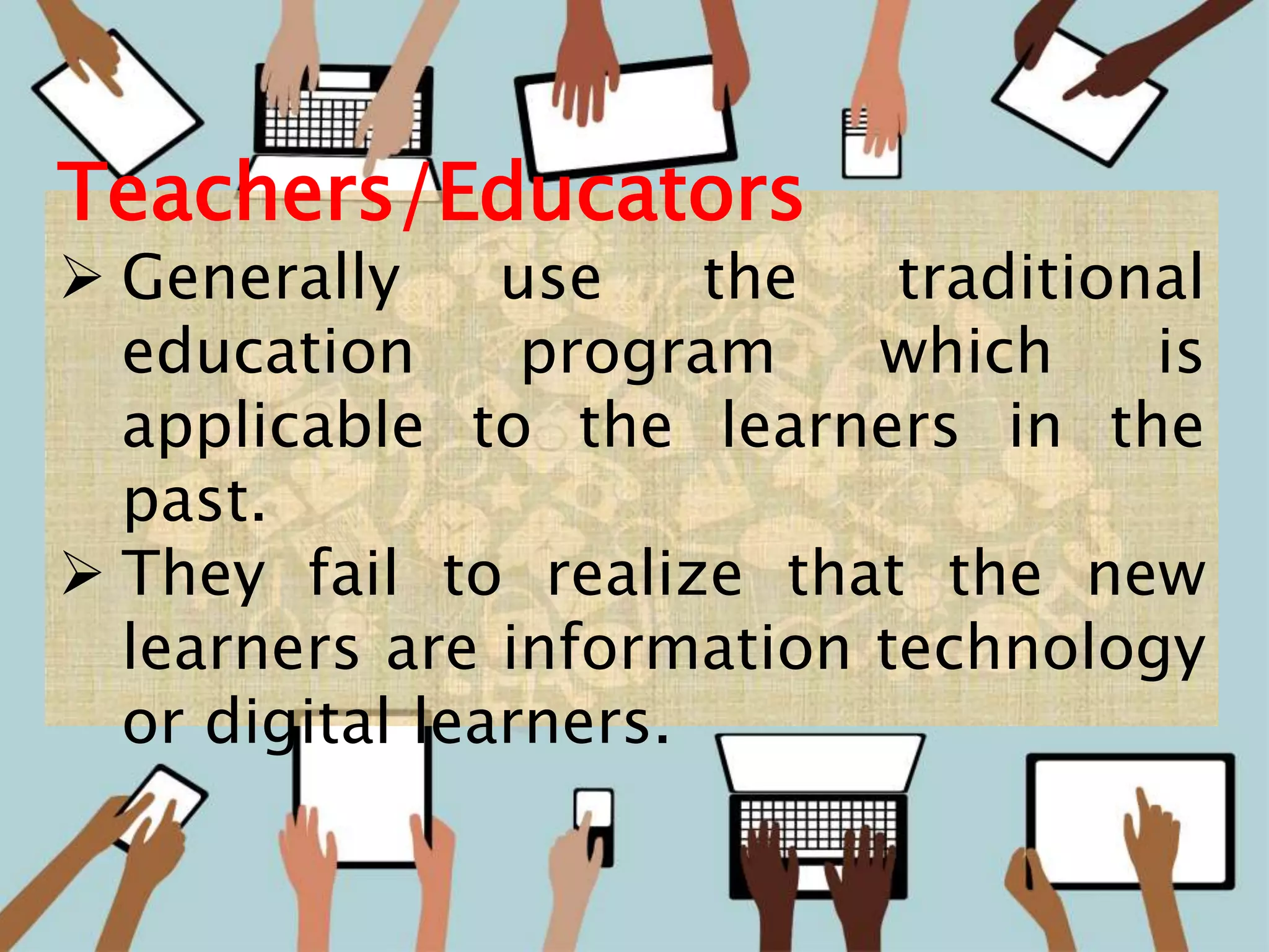 9
Teachers/Educators
 Generally use the traditional
education program which is
applicable to the learners in the
past.
 They fail to realize that the new
learners are information technology
or digital learners.
 