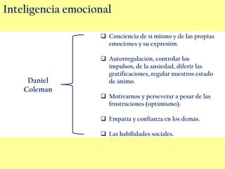 Inteligencia emocional
Conciencia de sí mismo y de las propias
emociones y su expresión.
Autorregulación, controlar los
impulsos, de la ansiedad, diferir las
gratificaciones, regular nuestros estado
de ánimo.
Motivarnos y perseverar a pesar de las
frustraciones (optimismo).
Empatía y confianza en los demás.
Las habilidades sociales.
Daniel
Coleman