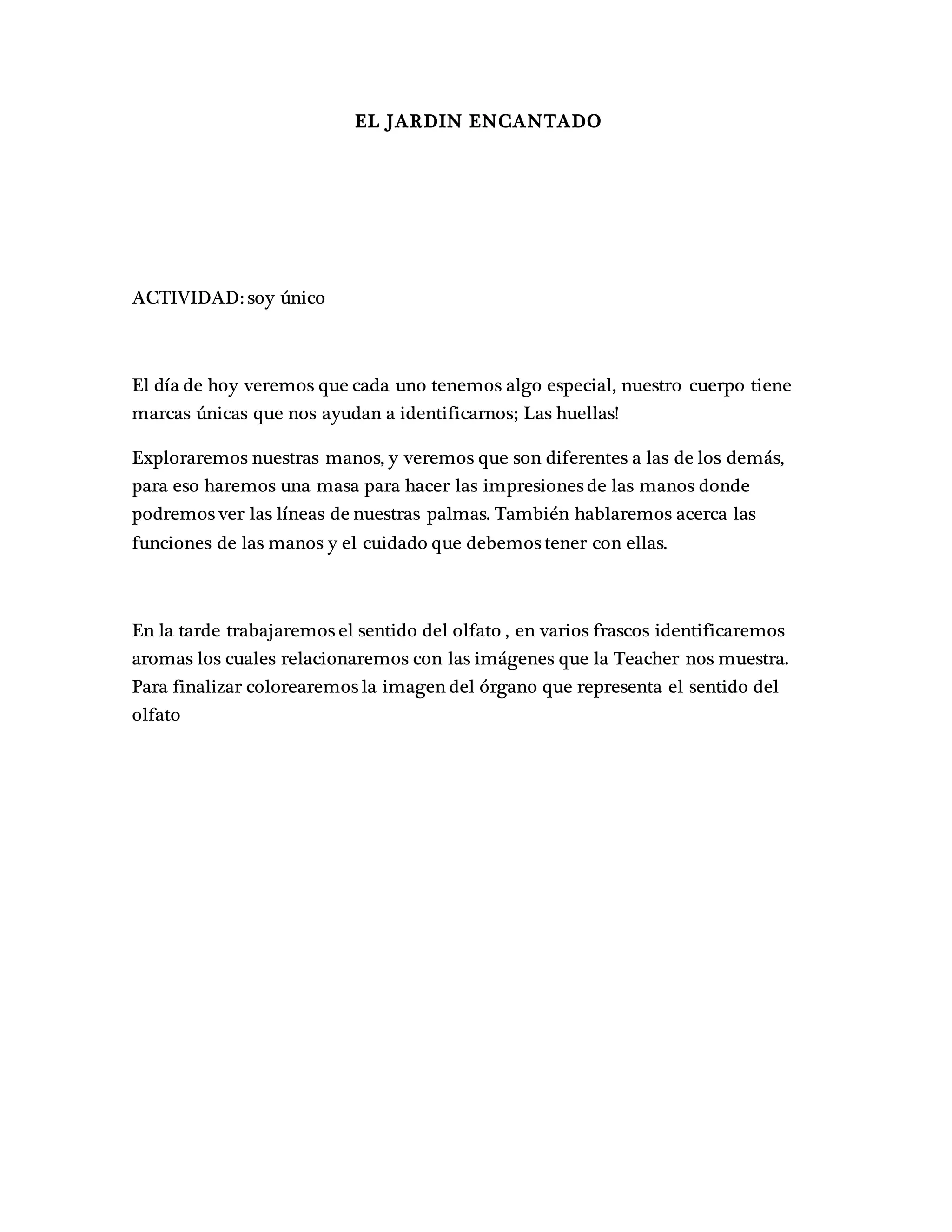 EL JARDIN ENCANTADO
ACTIVIDAD: soy único
El día de hoy veremos que cada uno tenemos algo especial, nuestro cuerpo tiene
marcas únicas que nos ayudan a identificarnos; Las huellas!
Exploraremos nuestras manos, y veremos que son diferentes a las de los demás,
para eso haremos una masa para hacer las impresiones de las manos donde
podremos ver las líneas de nuestras palmas. También hablaremos acerca las
funciones de las manos y el cuidado que debemos tener con ellas.
En la tarde trabajaremos el sentido del olfato , en varios frascos identificaremos
aromas los cuales relacionaremos con las imágenes que la Teacher nos muestra.
Para finalizar colorearemos la imagen del órgano que representa el sentido del
olfato
 