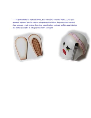 11- Na parte interna da orelha (marrom), faça um xadrez com tinta branca. Após secar
sombreie com tinta marrom escuro. Ao redor da parte interna. Logo com tinta castanho
claro sombreie a parte externa. Com tinta castanho claro, sombreie também a parte de trás
das orelhas e ao redor da cabeça como mostra a imagem.

 