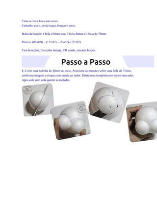 Tinta acrílica fosca nas cores:
Castanho claro, verde maça, branco e preto.
Bolas de isopor: 1 bola 100mm oca, 1 bola 40mm e 1 bola de 75mm.
Pincéis: (00/409) – (12/387) – (2/462) e (2/382).
Tira de tecido, fita cetim laranja, CD usado, cenoura biscuit.

1- Corte uma bolinha de 40mm ao meio. Posicione as metades sobre uma bola de 75mm,
conforme imagem e risque com caneta ao redor. Retire uma tampinha nos locais marcados.
Após cole com cola quente as metades.

 