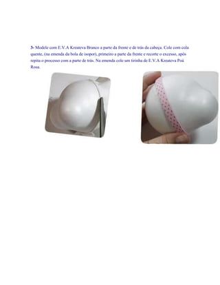 3- Modele com E.V.A Kreateva Branco a parte da frente e de trás da cabeça. Cole com cola
quente, (na emenda da bola de isopor), primeiro a parte da frente e recorte o excesso, após
repita o processo com a parte de trás. Na emenda cole um tirinha de E.V.A Kreateva Poá
Rosa.

 