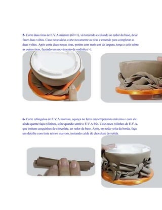 5- Corte duas tiras de E.V.A marrom (60×1), vá torcendo e colando ao redor da base, deve
fazer duas voltas. Caso necessário, corte novamente as tiras e emende para completar as
duas voltas. Após corte duas novas tiras, porém com meio cm de largura, torça e cole sobre
as outras tiras, fazendo um movimento de ondinha (~).

6- Corte retângulos de E.V.A marrom, aqueça no ferro em temperatura máxima e com ele
ainda quente faça rolinhos, solte quando sentir o E.V.A frio. Cole esses rolinhos de E.V.A,
que imitam casquinhas de chocolate, ao redor da base. Após, em toda volta da borda, faça
um detalhe com tinta relevo marrom, imitando calda de chocolate derretida.

 