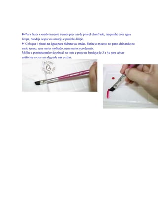 8- Para fazer o sombreamento iremos precisar de pincel chanfrado, tanquinho com agua
limpa, bandeja isopor ou azulejo e paninho limpo.
9- Coloque o pincel na água para hidratar as cerdas. Retire o excesso no pano, deixando no
meio termo, nem muito molhado, nem muito seco demais.
Molhe a pontinha maior do pincel na tinta e passe na bandeja de 3 a 4x para deixar
uniforme e criar um degrade nas cerdas.

 