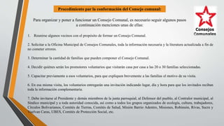 Procedimiento par la conformación del Consejo comunal:
Para organizar y poner a funcionar un Consejo Comunal, es necesario seguir algunos pasos
a continuación menciones unas de ellas:
1. Reunirse algunos vecinos con el propósito de formar un Consejo Comunal.
2. Solicitar a la Oficina Municipal de Consejos Comunales, toda la información necesaria y la literatura actualizada a fin de
no cometer errores.
3. Determinar la cantidad de familias que pueden componer el Consejo Comunal.
4. Decidir quiénes serán los promotores voluntarios que visitarán casa por casa a las 20 o 30 familias seleccionadas.
5. Capacitar previamente a esos voluntarios, para que expliquen brevemente a las familias el motivo de su visita.
6. En esa misma visita, los voluntarios entregarán una invitación indicando lugar, día y hora para que los invitados reciban
toda la información complementaria.
7. Debe invitarse al Presidente y demás miembros de la junta parroquial, al Defensor del pueblo, al Contralor municipal, al
Síndico municipal y a toda autoridad conocida, así como a todos los grupos organizados de ecología, cultura, trabajadores,
Círculos Bolivarianos, Comités de Tierras, Comités de Salud, Misión Barrio Adentro, Misiones, Robinsón, Rivas, Sucre y
Vuelvan Caras, UBES, Comités de Protección Social, etc.
 
