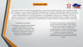 Fundamento Legal.
El Consejo Comunal, como medio de participación en el ejercicio de los derechos políticos, tiene su fundamento legal
en la Constitución, ya que se abre la posibilidad de legislar para que los Estados y Municipios descentralicen y transfieran
a las comunidades y grupos vecinales organizados los servicios que estos gestionen, promoviendo “la creación de nuevos
sujetos de descentralización a nivel de las parroquias , las comunidades, los barrios y las vecindades, a los fines de
garantizar el principio de la corresponsabilidad en la gestión pública de los gobiernos locales y estadales, y desarrollar
procesos autogestionarios y cogestionarios en la administración y control”.(Artículo 184, numeral 6 de la Constitución).
La participación como derecho
La Constitución de la Republica esta impregnada
del elemento participativo: tanto en el
Preámbulo, cuando se enuncia una sociedad
democrática, participativa y protagónica, como
en el artículo 62, donde mejor se destaca el
derecho de los ciudadanos a participar
libremente en los asuntos públicos.
Los ámbitos de la participación ciudadana pueden ser
diversos: tanto de carácter público o social, referido a
los diferentes espacios geográficos posibles, como de
carácter privado, referido a los derechos que
únicamente pueden ser ejercidos por la persona como
sujeto individual. En el caso de la participación pública
o social hay varias esferas que pueden ser
microsociales como también macrosocial, pues esas
dos dimensiones abarcan el espacio de desarrollo de las
mismas.
 