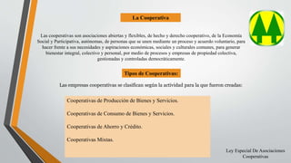 La Cooperativa
Tipos de Cooperativas:
Las empresas cooperativas se clasifican según la actividad para la que fueron creadas:
Cooperativas de Producción de Bienes y Servicios.
Cooperativas de Consumo de Bienes y Servicios.
Cooperativas de Ahorro y Crédito.
Cooperativas Mixtas.
Las cooperativas son asociaciones abiertas y flexibles, de hecho y derecho cooperativo, de la Economía
Social y Participativa, autónomas, de personas que se unen mediante un proceso y acuerdo voluntario, para
hacer frente a sus necesidades y aspiraciones económicas, sociales y culturales comunes, para generar
bienestar integral, colectivo y personal, por medio de procesos y empresas de propiedad colectiva,
gestionadas y controladas democráticamente.
Ley Especial De Asociaciones
Cooperativas
 